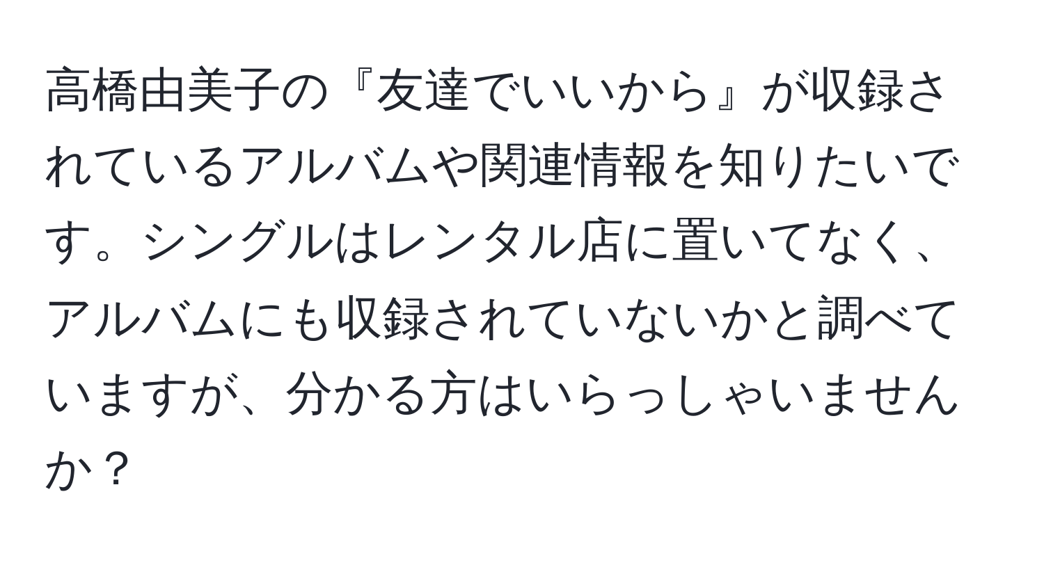 高橋由美子の『友達でいいから』が収録されているアルバムや関連情報を知りたいです。シングルはレンタル店に置いてなく、アルバムにも収録されていないかと調べていますが、分かる方はいらっしゃいませんか？