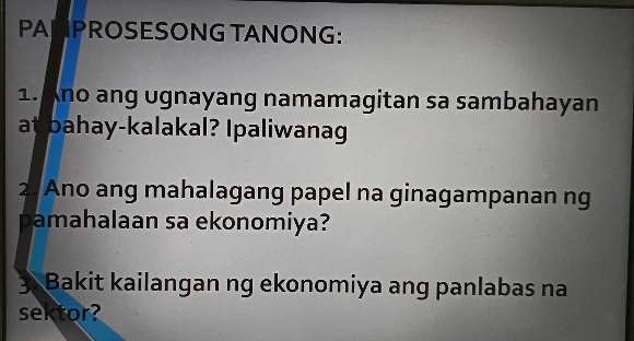 PANPROSESONG TANONG: 
1. Ano ang ugnayang namamagitan sa sambahayan 
at bahay-kalakal? Ipaliwanag 
2. Ano ang mahalagang papel na ginagampanan ng 
pamahalaan sa ekonomiya? 
3 Bakit kailangan ng ekonomiya ang panlabas na 
sektor?