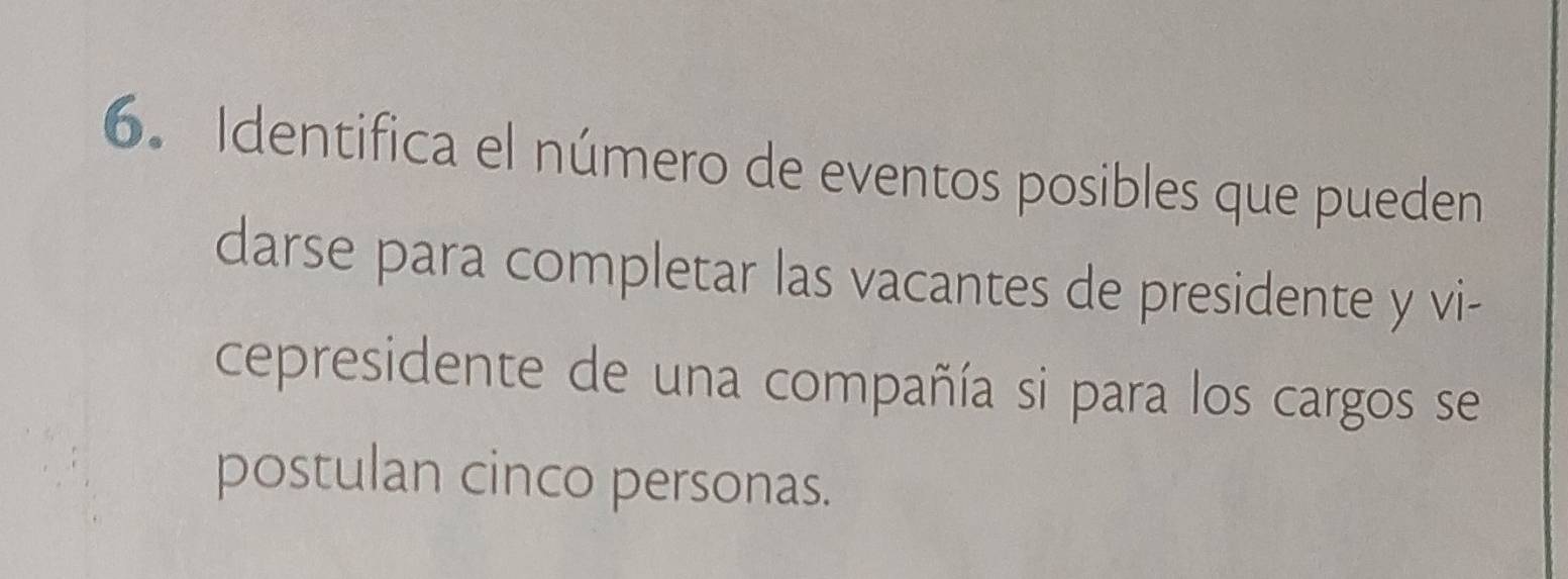 Identifica el número de eventos posibles que pueden 
darse para completar las vacantes de presidente y vi- 
cepresidente de una compañía si para los cargos se 
postulan cinco personas.