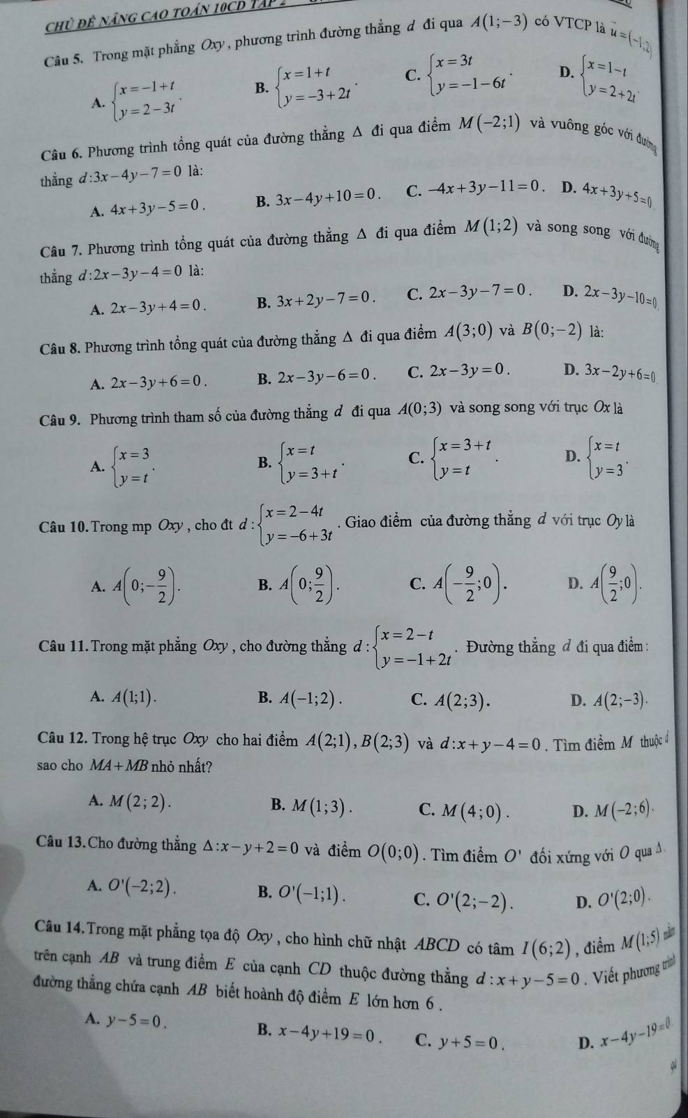 chủ đê nâng cao toán 10cD Tập 2
Câu 5. Trong mặt phẳng Oxy, phương trình đường thẳng đ đi qua A(1;-3) có VTCP là
u=(-1,2)
A. beginarrayl x=-1+t y=2-3tendarray. . B. beginarrayl x=1+t y=-3+2tendarray. . C. beginarrayl x=3t y=-1-6tendarray. . D. beginarrayl x=1-t y=2+2tendarray.
Câu 6. Phương trình tổng quát của đường thẳng Δ đi qua điểm M(-2;1) và vuông góc với đường
thẳng d:3x-4y-7=0 là:
A. 4x+3y-5=0. B. 3x-4y+10=0. C. -4x+3y-11=0. D. 4x+3y+5=0
Câu 7. Phương trình tổng quát của đường thẳng Δ đi qua điểm M(1;2) và song song với đường
thẳng d:2x-3y-4=0 là:
A. 2x-3y+4=0. B. 3x+2y-7=0. C. 2x-3y-7=0. D. 2x-3y-10=0
Câu 8. Phương trình tổng quát của đường thẳng Δ đi qua điểm A(3;0) và B(0;-2) là:
A. 2x-3y+6=0. B. 2x-3y-6=0. C. 2x-3y=0. D. 3x-2y+6=0
Câu 9. Phương trình tham số của đường thẳng đ đi qua A(0;3) và song song với trục Ox là
A. beginarrayl x=3 y=tendarray. . beginarrayl x=t y=3+tendarray. . C. beginarrayl x=3+t y=tendarray. . D. beginarrayl x=t y=3endarray. .
B.
Câu 10. Trong mp Oxy, cho đt d: d:beginarrayl x=2-4t y=-6+3tendarray.. Giao điểm của đường thắng d với trục Oy là
A. A(0;- 9/2 ). B. A(0; 9/2 ). C. A(- 9/2 ;0). D. A( 9/2 ;0).
Câu 11.Trong mặt phẳng Oxy , cho đường thẳng d : d:beginarrayl x=2-t y=-1+2tendarray.. Đường thẳng đ đi qua điểm :
A. A(1;1). B. A(-1;2). C. A(2;3). D. A(2;-3).
Câu 12. Trong hệ trục Oxy cho hai điểm A(2;1),B(2;3) và d:x+y-4=0. Tìm dihat emMthuhat jc^i
sao cho MA+MB nhỏ nhất?
A. M(2;2). B. M(1;3). C. M(4;0). D. M(-2;6).
Câu 13.Cho đường thẳng △ :x-y+2=0 và điểm O(0;0). Tìm điểm O' đối xứng với O qua A
A. O'(-2;2).
B. O'(-1;1). C. O'(2;-2). D. O'(2;0).
Câu 14.Trong mặt phẳng tọa độ Oxy , cho hình chữ nhật ABCD có tâm I(6;2) , điểm M(1;5)
trên cạnh AB và trung điểm E của cạnh CD thuộc đường thẳng d:x+y-5=0 Viết phương trìn
tđường thẳng chứa cạnh AB biết hoành độ điểm E lớn hơn 6 .
A. y-5=0. B. x-4y+19=0. C. y+5=0. D. x-4y-19=0