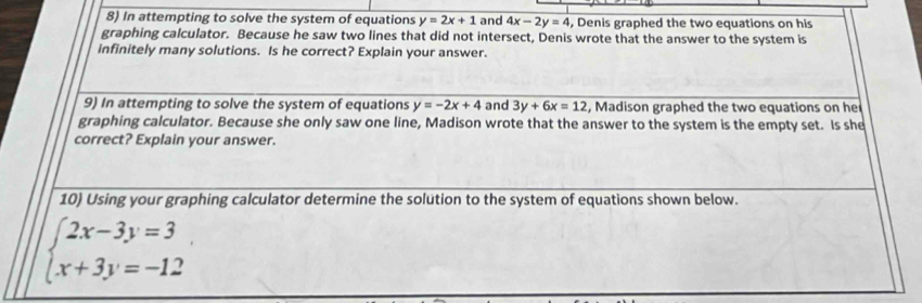 In attempting to solve the system of equations y=2x+1 and 4x-2y=4 , Denis graphed the two equations on his 
graphing calculator. Because he saw two lines that did not intersect, Denis wrote that the answer to the system is 
infinitely many solutions. Is he correct? Explain your answer. 
9) In attempting to solve the system of equations y=-2x+4 and 3y+6x=12 , Madison graphed the two equations on he 
graphing calculator. Because she only saw one line, Madison wrote that the answer to the system is the empty set. Is she 
correct? Explain your answer. 
10) Using your graphing calculator determine the solution to the system of equations shown below.
beginarrayl 2x-3y=3 x+3y=-12endarray.