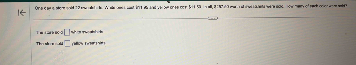 One day a store sold 22 sweatshirts. White ones cost $11.95 and yellow ones cost $11.50. In all, $257.50 worth of sweatshirts were sold. How many of each color were sold?
The store sold □ white sweatshirts.
The store sold □ yellow sweatshirts.