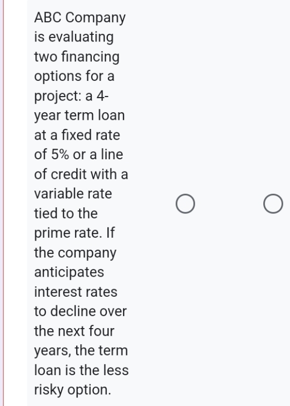 ABC Company 
is evaluating 
two financing 
options for a 
project: a 4-
year term loan 
at a fixed rate 
of 5% or a line 
of credit with a 
variable rate 
tied to the 
prime rate. If 
the company 
anticipates 
interest rates 
to decline over 
the next four
years, the term 
loan is the less 
risky option.