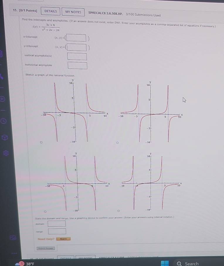 DETAILS MY NOTES SPRECALC8 3.6.508.XP. 3/100 Submissions Used
Find the intercepts and asymptotes. (II an answer does not exist, enter DNE. Enter your asymptotes as a comma-separated list of equations if necessary.)
t(x)= (3x+6)/x^2+2x-24 
x-intercept (x,y)=(□ )
y-intercept (x,y)=(□ )
vertical asymptote(s) □ 
horizontal asymptote □ 
Sketch a graph of the rational function.


State the domain and range. Use a graphing device to confirm your answer. (Enter your answers using interval notation.)
dornain □ 
ratigs □ 
Need Help? Read s
Subet Prswer □
D 38°F Search