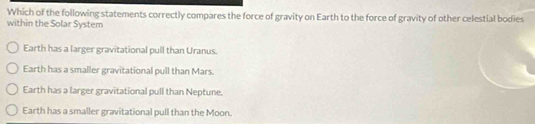 Which of the following statements correctly compares the force of gravity on Earth to the force of gravity of other celestial bodies
within the Solar System
Earth has a larger gravitational pull than Uranus.
Earth has a smaller gravitational pull than Mars.
Earth has a larger gravitational pull than Neptune.
Earth has a smaller gravitational pull than the Moon.