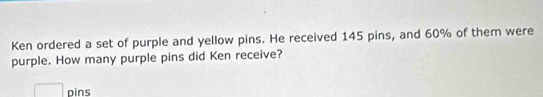 Ken ordered a set of purple and yellow pins. He received 145 pins, and 60% of them were 
purple. How many purple pins did Ken receive? 
□ pins