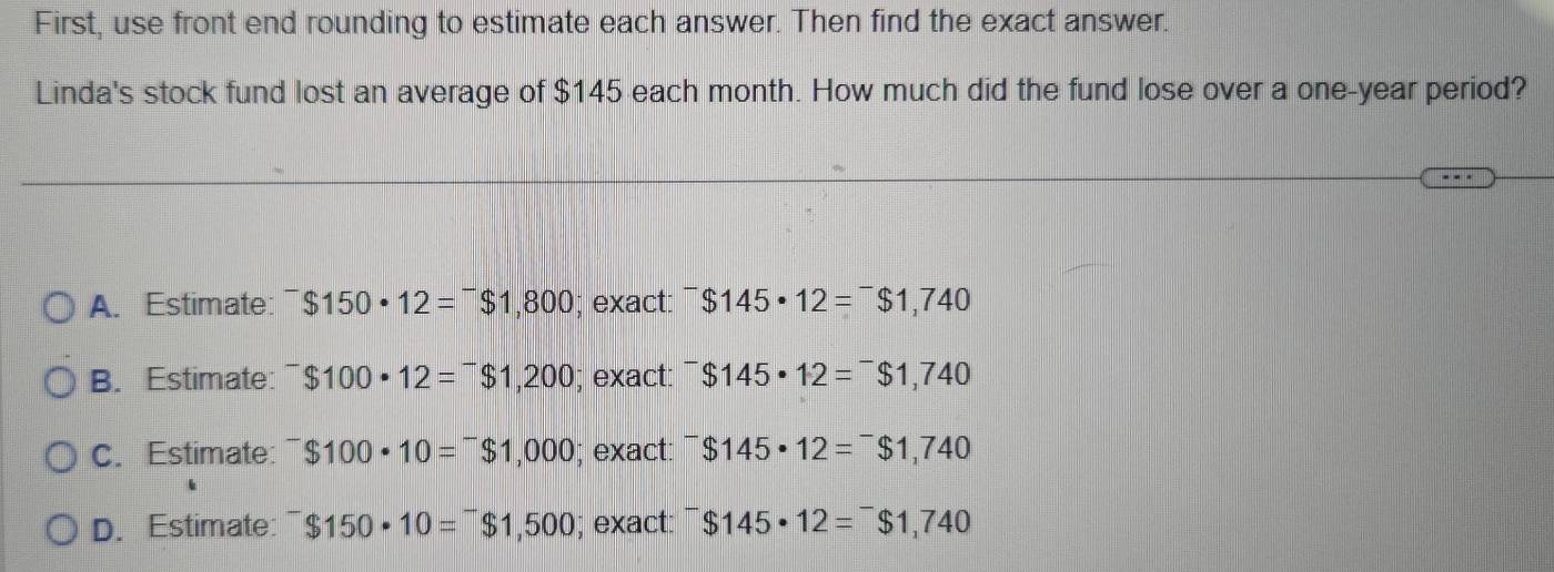 First, use front end rounding to estimate each answer. Then find the exact answer.
Linda's stock fund lost an average of $145 each month. How much did the fund lose over a one-year period?
A. Estimate: $150· 12=^-$1,800; exact: ^-$145· 12=^-$1,740
B. Estimate: ^-$100· 12=^-$1,200; exact: ^-$145· 12=^-$1,740
C. Estimate: ^-$100· 10=^-$1,000; exact: ^-$145· 12=^-$1,740
D. Estimate $150· 10=^-$1,500; exact: ^-$145· 12=^-$1,740