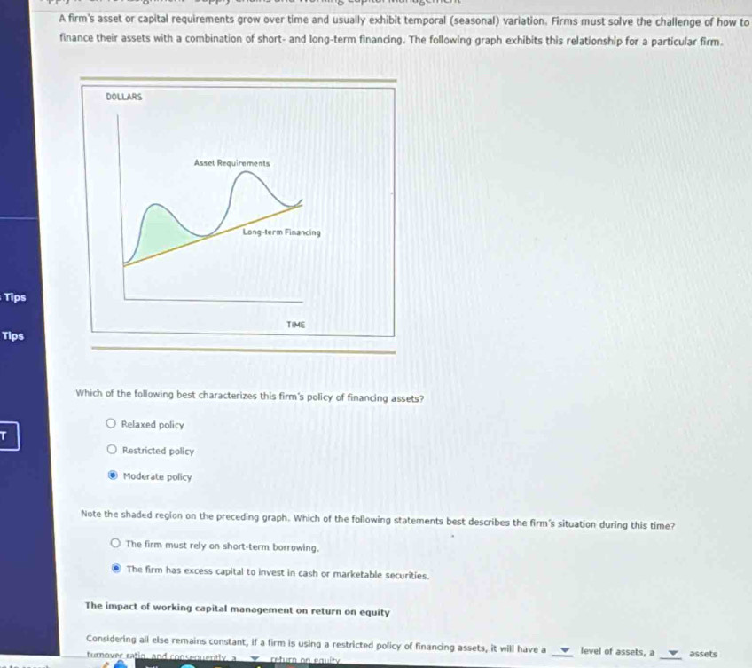 A firm's asset or capital requirements grow over time and usually exhibit temporal (seasonal) variation. Firms must solve the challenge of how to
finance their assets with a combination of short- and long-term financing. The following graph exhibits this relationship for a particular firm.
Tips
Tips
Which of the following best characterizes this firm's policy of financing assets?
Relaxed policy
T
Restricted policy
Moderate policy
Note the shaded region on the preceding graph. Which of the following statements best describes the firm's situation during this time?
The firm must rely on short-term borrowing.
The firm has excess capital to invest in cash or marketable securities.
The impact of working capital management on return on equity
_
Considering all else remains constant, if a firm is using a restricted policy of financing assets, it will have a _level of assets, a assets
turnover ratio, and consequently, a return on equity