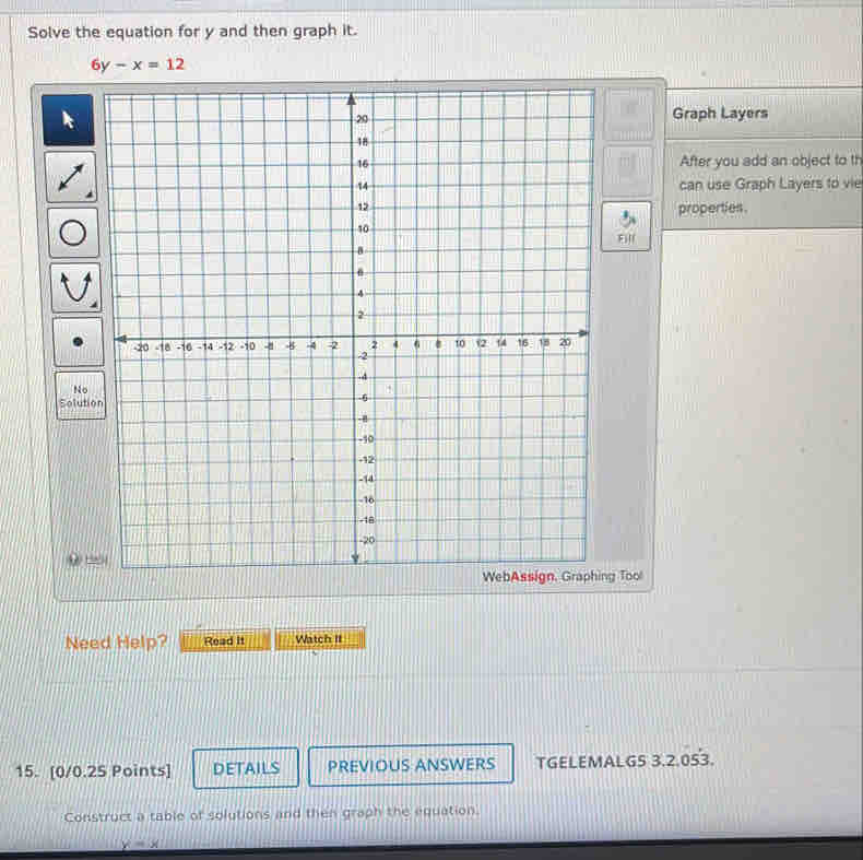 Solve the equation for y and then graph it.
6y-x=12
Graph Layers
After you add an object to th
can use Graph Layers to vie
properties.
Fill
So
WebAssign, Graphing Tool
Need Help? Read it Watch II
15. [0/0.25 Points] DETAILS PREVIOUS ANSWERS TGELEMALG5 3.2.053.
Construct a table of solutions and then graph the equation.
y=x