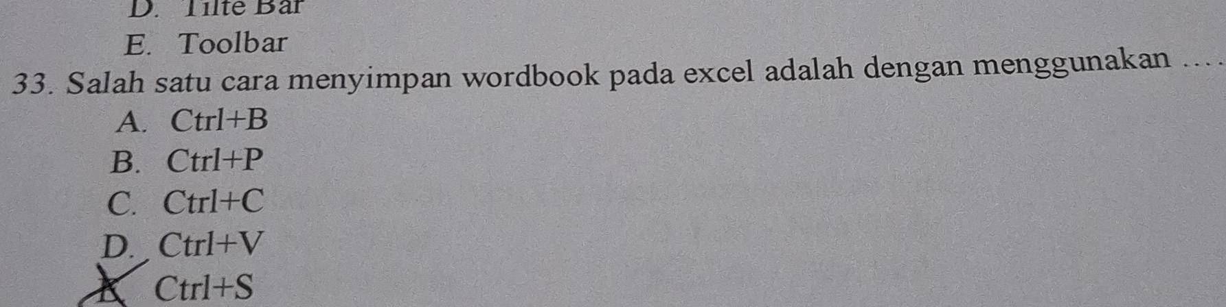 D. Tilte Bar
E. Toolbar
33. Salah satu cara menyimpan wordbook pada excel adalah dengan menggunakan
A. Ctrl+B
B. Ctrl+P
C. Ctrl+C
D. Ctrl+V
K Ctrl+S