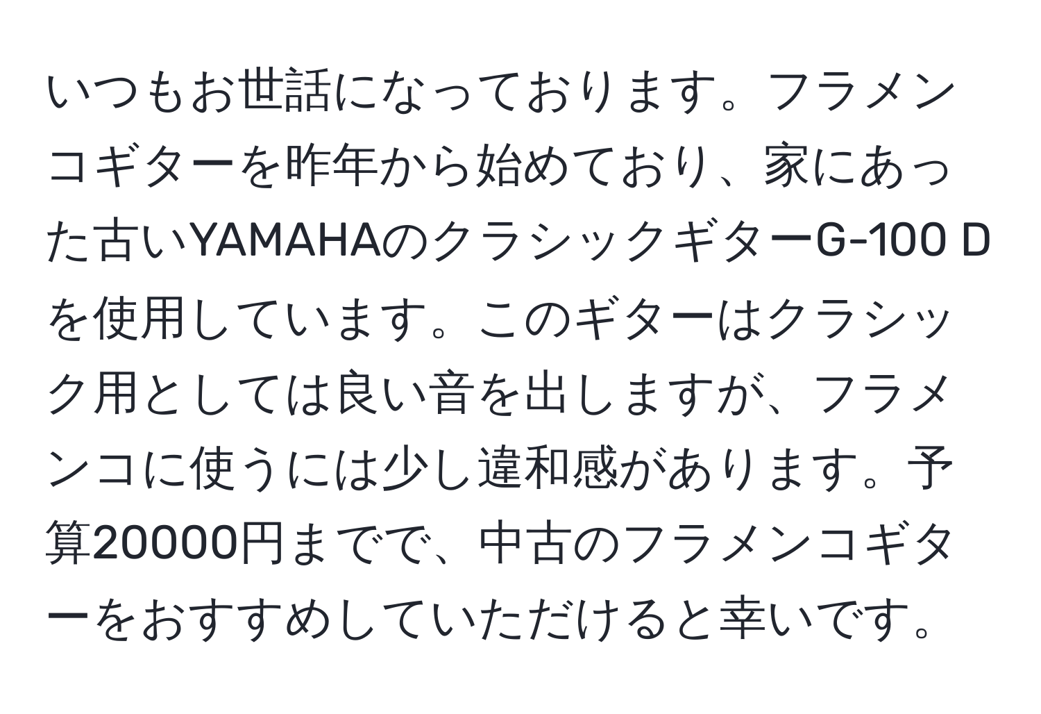 いつもお世話になっております。フラメンコギターを昨年から始めており、家にあった古いYAMAHAのクラシックギターG-100 Dを使用しています。このギターはクラシック用としては良い音を出しますが、フラメンコに使うには少し違和感があります。予算20000円までで、中古のフラメンコギターをおすすめしていただけると幸いです。