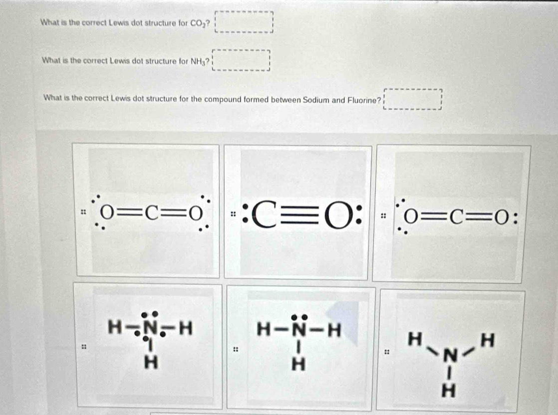 What is the correct Lewis dot structure for CO_2 x_□ 
What is the correct Lewis dot structure for NH_3? □
What is the correct Lewis dot structure for the compound formed between Sodium and Fluorine?
H=beginbmatrix -N_(circ)°N-H :: H-beginvmatrix H^(vector N)-H 1endarray beginarrayr 1 Hendarray