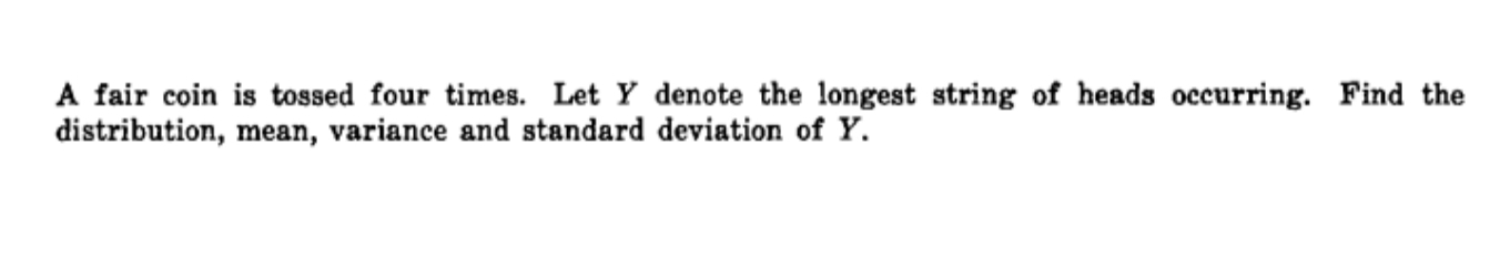 A fair coin is tossed four times. Let Y denote the longest string of heads occurring. Find the 
distribution, mean, variance and standard deviation of Y.