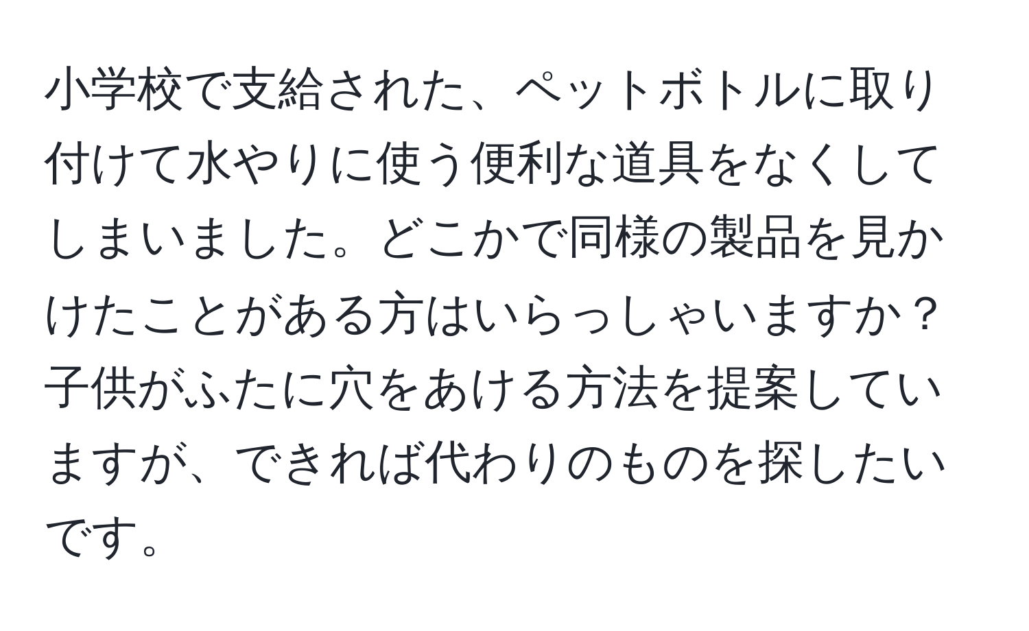 小学校で支給された、ペットボトルに取り付けて水やりに使う便利な道具をなくしてしまいました。どこかで同様の製品を見かけたことがある方はいらっしゃいますか？子供がふたに穴をあける方法を提案していますが、できれば代わりのものを探したいです。