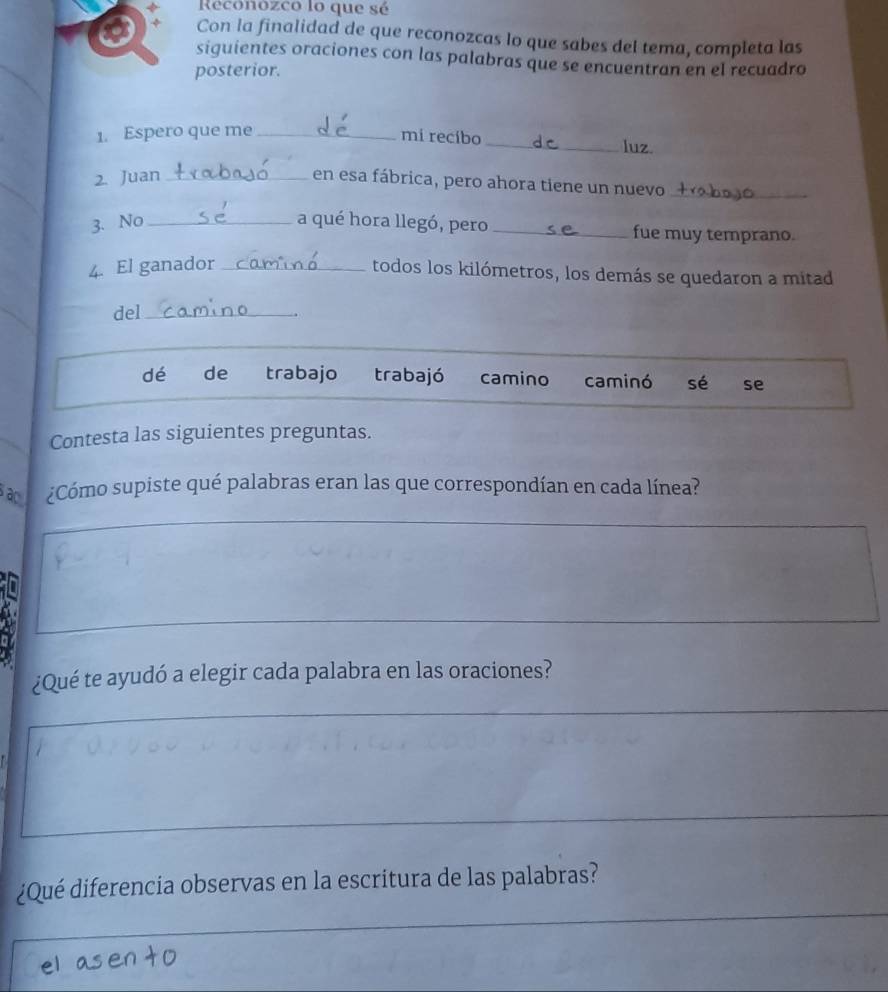 Reconozco lo que sé
Con la finalidad de que reconozcas lo que sabes del tema, completa las
siguientes oraciones con las palabras que se encuentran en el recuadro
posterior.
1. Espero que me _mi recíbo
_luz.
2. Juan_
en esa fábrica, pero ahora tiene un nuevo_
3. No _a qué hora llegó, pero _fue muy temprano.
4. El ganador_
todos los kilómetros, los demás se quedaron a mitad
del_
.
dé de trabajo trabajó camino caminó sé se
Contesta las siguientes preguntas.
ao ¿Cómo supiste qué palabras eran las que correspondían en cada línea?
¿Qué te ayudó a elegir cada palabra en las oraciones?
¿Qué diferencia observas en la escritura de las palabras?