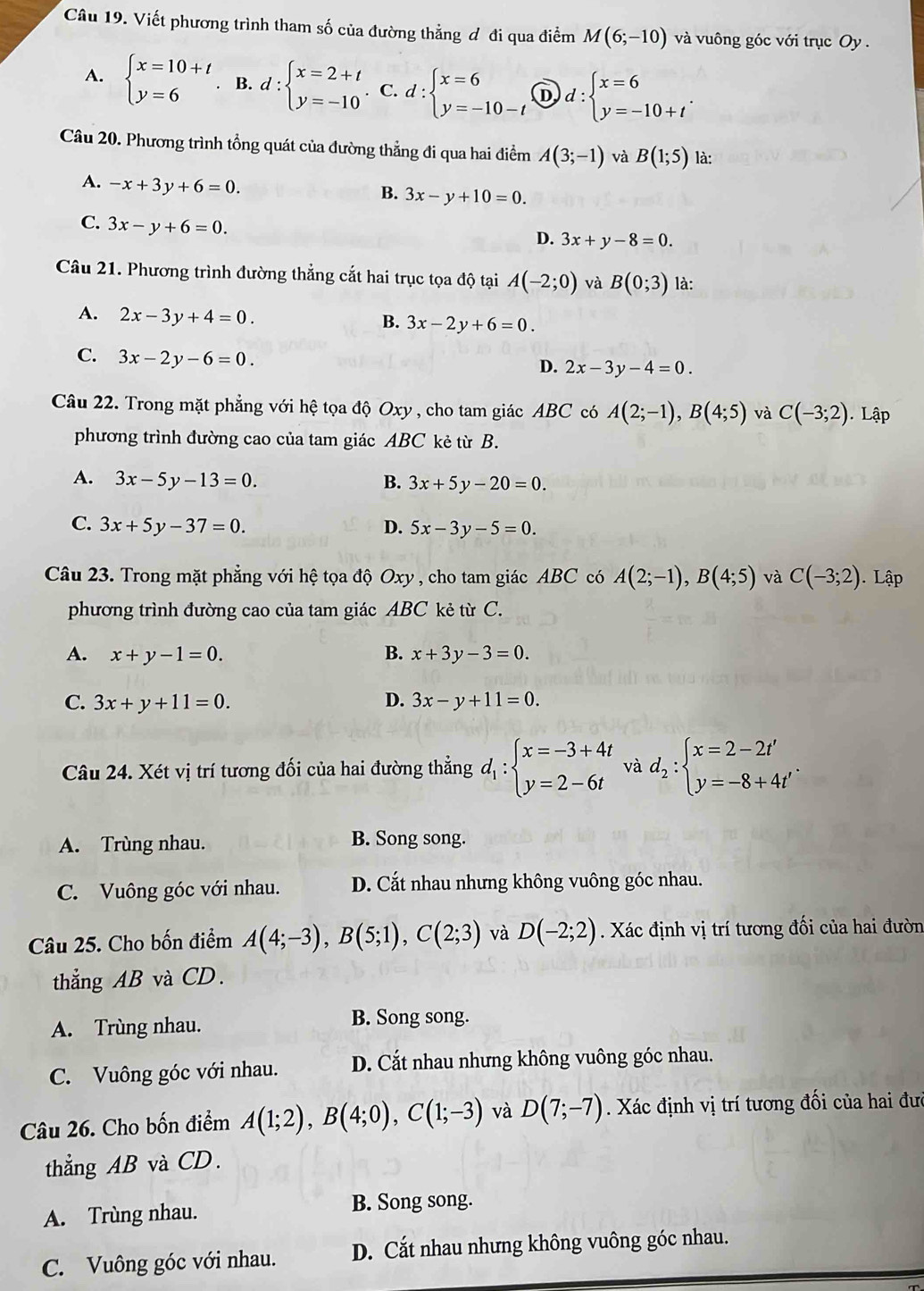 Viết phương trình tham số của đường thẳng ơ đi qua điểm M(6;-10) và vuông góc với trục Oy.
A. beginarrayl x=10+t y=6endarray.. B. d:beginarrayl x=2+t y=-10endarray.. C. d:beginarrayl x=6 y=-10-tendarray. D d:beginarrayl x=6 y=-10+tendarray. .
Câu 20. Phương trình tổng quát của đường thẳng đi qua hai điểm A(3;-1) và B(1;5) là:
A. -x+3y+6=0.
B. 3x-y+10=0.
C. 3x-y+6=0.
D. 3x+y-8=0.
Câu 21. Phương trình đường thẳng cắt hai trục tọa độ tại A(-2;0) và B(0;3) là:
A. 2x-3y+4=0.
B. 3x-2y+6=0.
C. 3x-2y-6=0.
D. 2x-3y-4=0.
Câu 22. Trong mặt phẳng với hệ tọa độ Oxy , cho tam giác ABC có A(2;-1),B(4;5) và C(-3;2). Lập
phương trình đường cao của tam giác ABC kẻ từ B.
A. 3x-5y-13=0. B. 3x+5y-20=0.
C. 3x+5y-37=0. D. 5x-3y-5=0.
Câu 23. Trong mặt phẳng với hệ tọa độ Oxy , cho tam giác ABC có A(2;-1),B(4;5) và C(-3;2). Lập
phương trình đường cao của tam giác ABC kẻ từ C.
A. x+y-1=0. B. x+3y-3=0.
C. 3x+y+11=0. D. 3x-y+11=0.
Câu 24. Xét vị trí tương đối của hai đường thẳng d_1:beginarrayl x=-3+4t y=2-6tendarray. và d_2:beginarrayl x=2-2t' y=-8+4t'endarray. .
A. Trùng nhau. B. Song song.
C. Vuông góc với nhau. D. Cắt nhau nhưng không vuông góc nhau.
Câu 25. Cho bốn điểm A(4;-3),B(5;1),C(2;3) và D(-2;2). Xác định vị trí tương đối của hai đườn
thẳng AB và CD.
A. Trùng nhau. B. Song song.
C. Vuông góc với nhau. D. Cắt nhau nhưng không vuông góc nhau.
Câu 26. Cho bốn điểm A(1;2),B(4;0),C(1;-3) và D(7;-7). Xác định vị trí tương đối của hai đưc
thẳng AB và CD.
A. Trùng nhau. B. Song song.
C. Vuông góc với nhau. D. Cắt nhau nhưng không vuông góc nhau.