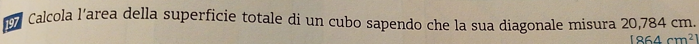 Calcola l’area della superficie totale di un cubo sapendo che la sua diagonale misura 20,784 cm.
1864cm^2
