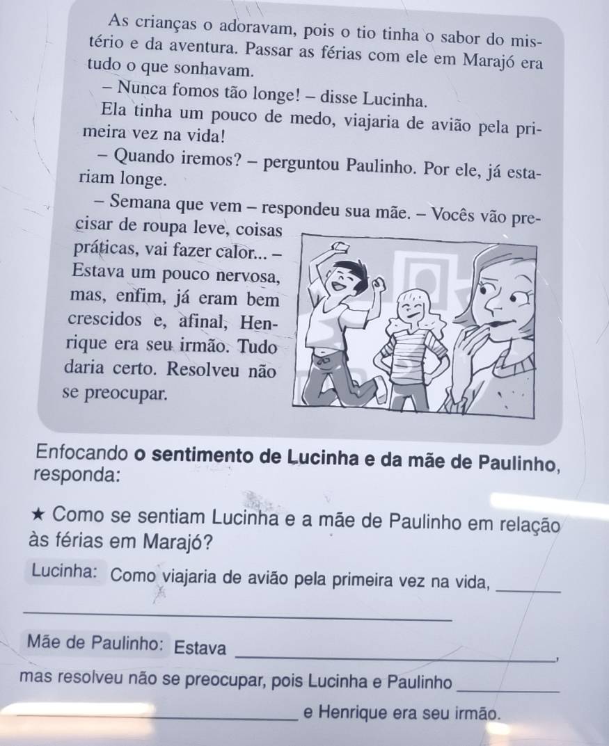 As crianças o adoravam, pois o tio tinha o sabor do mis- 
tério e da aventura. Passar as férias com ele em Marajó era 
tudo o que sonhavam. 
- Nunca fomos tão longe! - disse Lucinha. 
Ela tinha um pouco de medo, viajaria de avião pela pri- 
meira vez na vida! 
- Quando iremos? - perguntou Paulinho. Por ele, já esta- 
riam longe. 
— Semana que vem - respondeu sua mãe. - Vocês vão pre- 
cisar de roupa leve, coisas 
práticas, vai fazer calor... 
Estava um pouco nervosa 
mas, enfim, já eram bem 
crescidos e, afinal, Hen- 
rique era seu irmão. Tudo 
daria certo. Resolveu não 
se preocupar. 
Enfocando o sentimento de Lucinha e da mãe de Paulinho, 
responda: 
Como se sentiam Lucinha e a mãe de Paulinho em relação 
às férias em Marajó? 
Lucinha: Como viajaria de avião pela primeira vez na vida,_ 
_ 
_ 
Mãe de Paulinho: Estava 
mas resolveu não se preocupar, pois Lucinha e Paulinho_ 
_e Henrique era seu irmão.