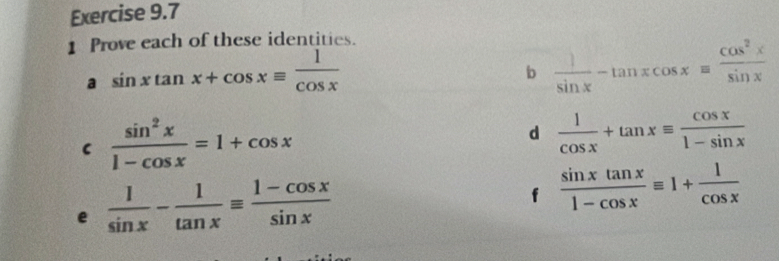 Prove each of these identities. 
a sin xtan x+cos xequiv  1/cos x 
b  1/sin x -tan xcos x= cos^2x/sin x 
C  sin^2x/1-cos x =1+cos x
d  1/cos x +tan xequiv  cos x/1-sin x 
e  1/sin x - 1/tan x equiv  (1-cos x)/sin x 
f  sin xtan x/1-cos x equiv 1+ 1/cos x 