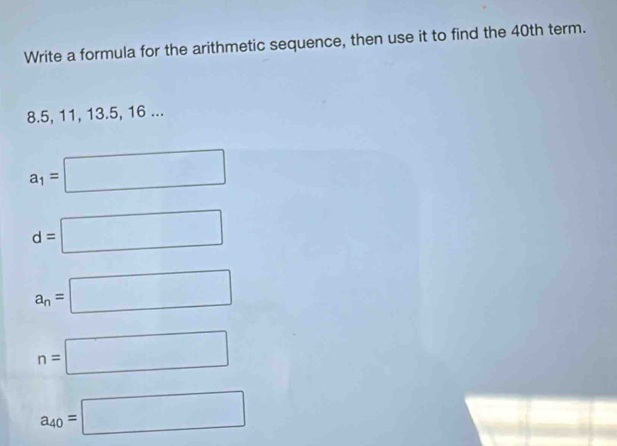 Write a formula for the arithmetic sequence, then use it to find the 40th term.
8.5, 11, 13.5, 16...
a_1=□
d=□
a_n=□
n=□
a_40=□