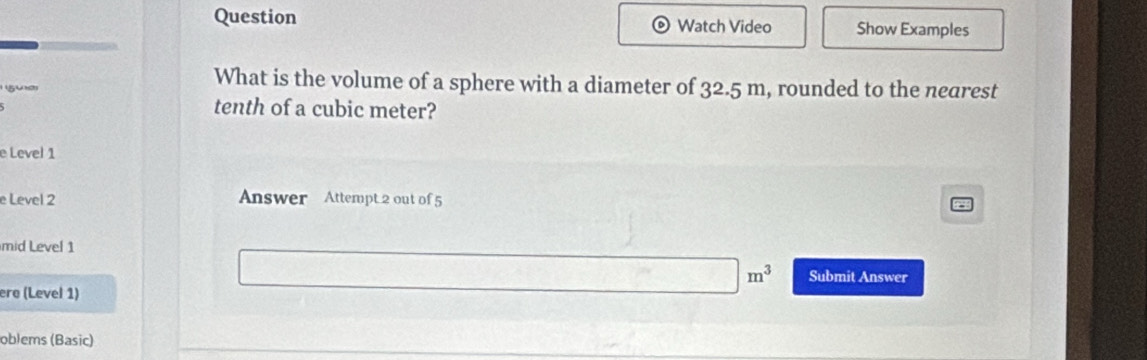 Question Watch Video Show Examples 
5u) 
What is the volume of a sphere with a diameter of 32.5 m, rounded to the nearest 
tenth of a cubic meter? 
e Level 1 
e Level 2 Answer Attempt 2 out of 5 
mid Level 1 
ere (Level 1)
□ m^3 Submit Answer 
oblems (Basic)