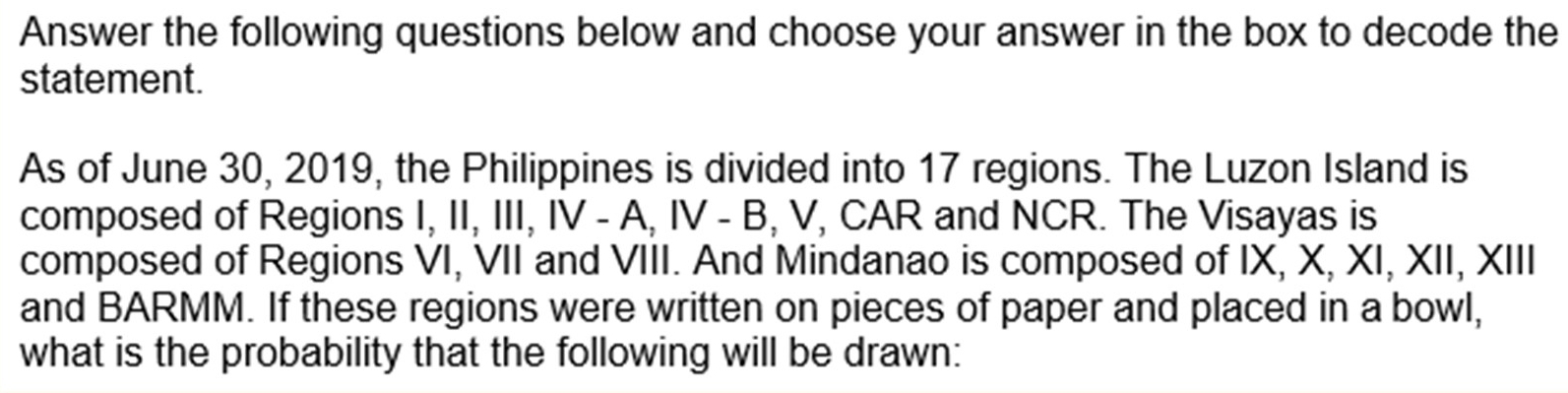 Answer the following questions below and choose your answer in the box to decode the 
statement. 
As of June 30, 2019, the Philippines is divided into 17 regions. The Luzon Island is 
composed of Regions I, II, III, IV - A.IV-E , V, CAR and NCR. The Visayas is 
composed of Regions VI, VII and VIII. And Mindanao is composed of IX, X, XI, XII, XIII 
and BARMM. If these regions were written on pieces of paper and placed in a bowl, 
what is the probability that the following will be drawn: