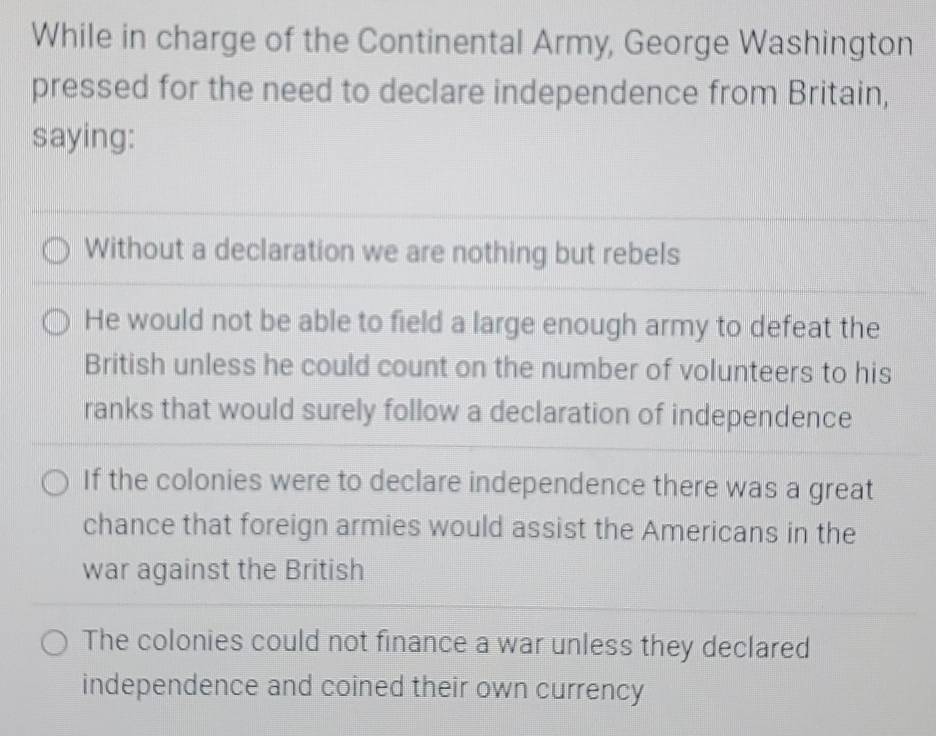 While in charge of the Continental Army, George Washington
pressed for the need to declare independence from Britain,
saying:
Without a declaration we are nothing but rebels
He would not be able to field a large enough army to defeat the
British unless he could count on the number of volunteers to his
ranks that would surely follow a declaration of independence
If the colonies were to declare independence there was a great
chance that foreign armies would assist the Americans in the
war against the British
The colonies could not finance a war unless they declared
independence and coined their own currency