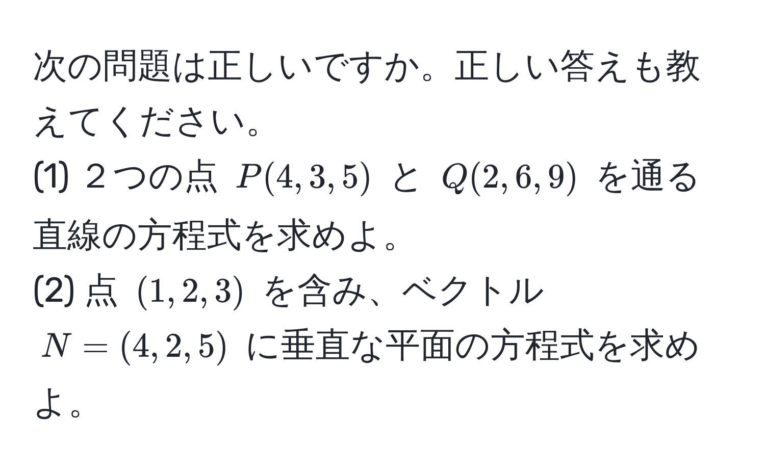 次の問題は正しいですか。正しい答えも教えてください。  
(1) ２つの点 $P(4, 3, 5)$ と $Q(2, 6, 9)$ を通る直線の方程式を求めよ。  
(2) 点 $(1, 2, 3)$ を含み、ベクトル $N=(4, 2, 5)$ に垂直な平面の方程式を求めよ。