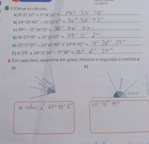 no caderno
1. Efetue os cálculos.
a) 8°21'32''+11°14'26''= _
b) 24°39'40''-13°25'57''= _
c) 49°-12°36'13''= _
d) 16°27'19''+2^,+21°32^,43''= _
e) 25°17'51''-20°42'48''+54°8'40''= _
f) 6°29'+24°15'34''-17°38''= _
2. Em cada item, determine em graus, minutos e segundos a medida x.
a)
b)