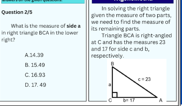 answers on the given question 
In solving the right triangle
Question 2/5
given the measure of two parts,
we need to find the measure of
What is the measure of side a its remaining parts.
in right triangle BCA in the lower Triangle BCA is right-angled
right? at C and has the measures 23
and 17 for side c and b,
A.14.39 respectively.
B. 15.49
C. 16.93
D. 17. 49