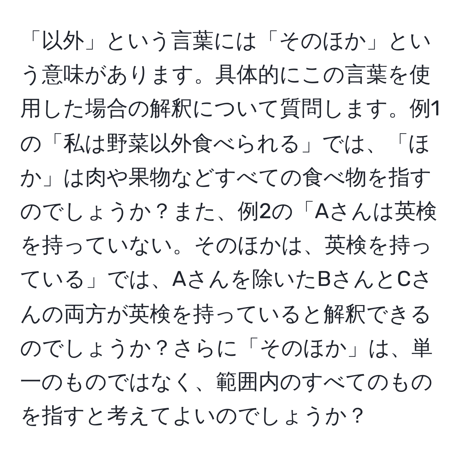 「以外」という言葉には「そのほか」という意味があります。具体的にこの言葉を使用した場合の解釈について質問します。例1の「私は野菜以外食べられる」では、「ほか」は肉や果物などすべての食べ物を指すのでしょうか？また、例2の「Aさんは英検を持っていない。そのほかは、英検を持っている」では、Aさんを除いたBさんとCさんの両方が英検を持っていると解釈できるのでしょうか？さらに「そのほか」は、単一のものではなく、範囲内のすべてのものを指すと考えてよいのでしょうか？