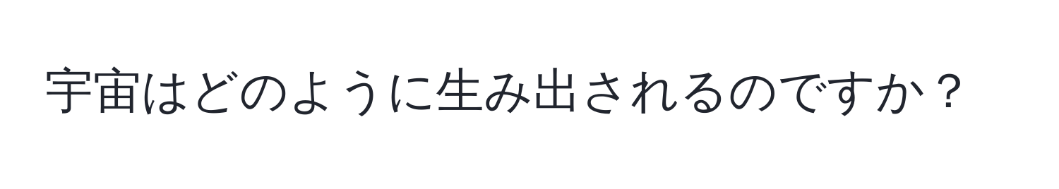 宇宙はどのように生み出されるのですか？