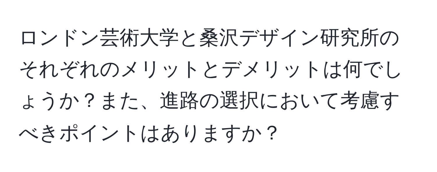 ロンドン芸術大学と桑沢デザイン研究所のそれぞれのメリットとデメリットは何でしょうか？また、進路の選択において考慮すべきポイントはありますか？