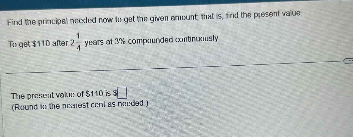 Find the principal needed now to get the given amount; that is, find the present value. 
To get $110 after 2 1/4  years at 3% compounded continuously 
The present value of $110 is $ □. 
(Round to the nearest cent as needed.)