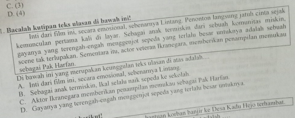 C. (3)
D. (4)
Inti dari film ini, secara emosional, sebenarnya Lintang. Penonton langsung jatuh cinta sejak
. Bacalah kutipan teks ulasan di bawah ini!
kemunculan pertama kali di layar. Sebagai anak termiskin dari sebuah komunitas miskin,
gayanya yang terengah-engah menggenjot sepeda yang terlalu besar untuknya adalah sebuah
scene tak terlupakan. Sementara itu, actor veteran Ikranegara, memberikan penampilan memukau
sebagai Pak Harfan.
Di bawah ini yang merupakan keunggulan teks ulasan di atas adalah....
A. Inti dari film ini, secara emosional, sebenarnya Lintang.
B. Sebagai anak termiskin, Ikal selalu naik sepeda ke sekolah.
C. Aktor Ikranegara memberikan penampilan memukau sebagai Pak Harfan.
D. Gayanya yang terengah-engah menggenjot sepeda yang terlalu besar untuknya.
rikut!
hantuan korban banjir ke Desa Kadu Hejo terhambat.