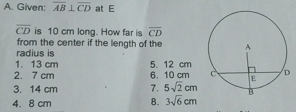 Given: overline AB⊥ overline CD at E
overline CD is 10 cm long. How far is overline CD
from the center if the length of the
radius is
1. 13 cm 5. 12 cm
2. 7 cm 6. 10 cm
3. 14 cm 7. 5sqrt(2)cm
4. 8 cm 8. 3sqrt(6)cm