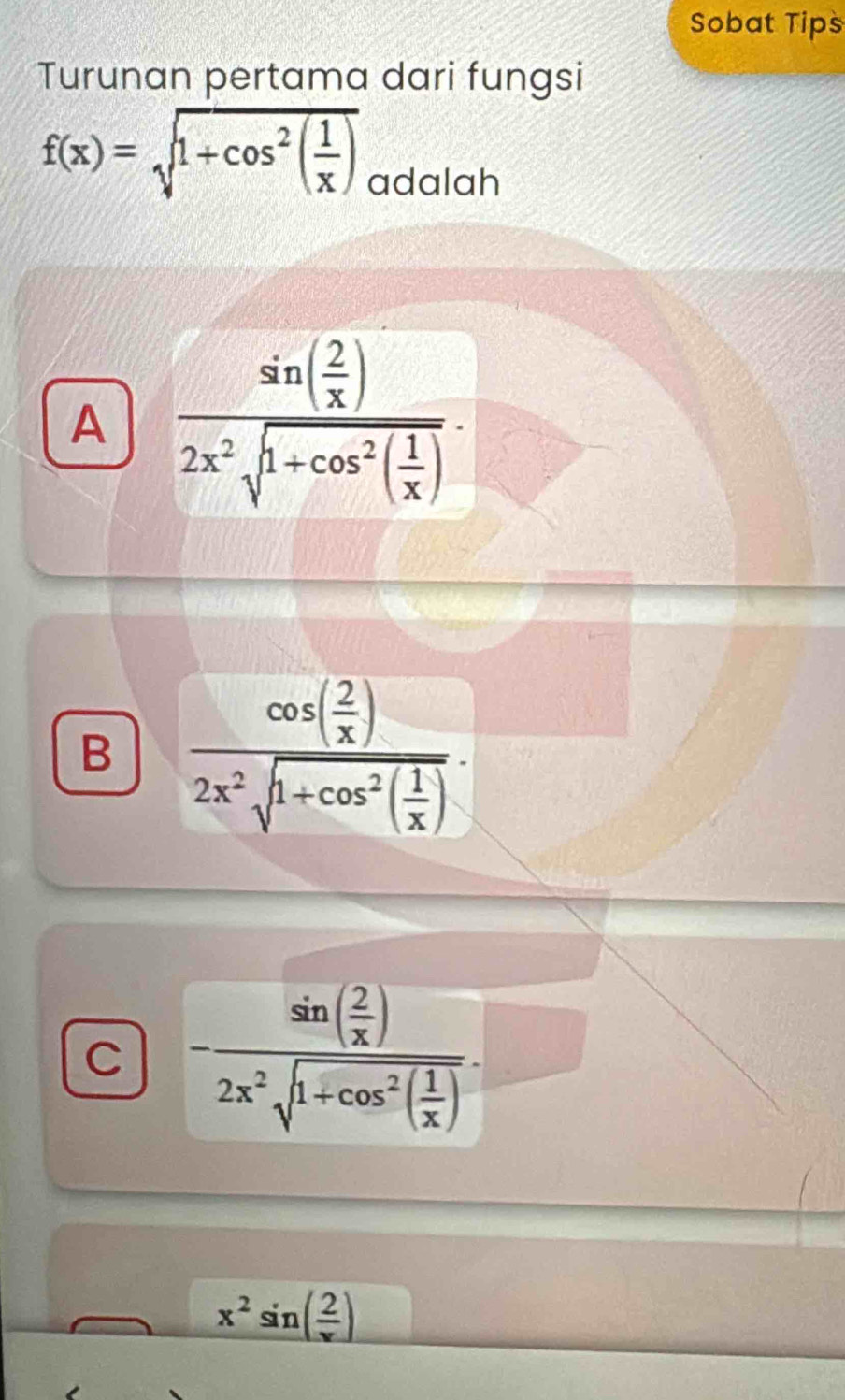 Sobat Tips
Turunan pertama dari fungsi
f(x)=sqrt(1+cos^2(frac 1)x)
adalah
A frac sin ( 2/x )2x^2sqrt(1+cos^2(frac 1)x).
B frac cos ( 2/x )2x^2sqrt(1+cos^2(frac 1)x).
C -frac sin ( 2/x )2x^2sqrt(1+cos^2(frac 1)x).
x^2sin ( 2/x )