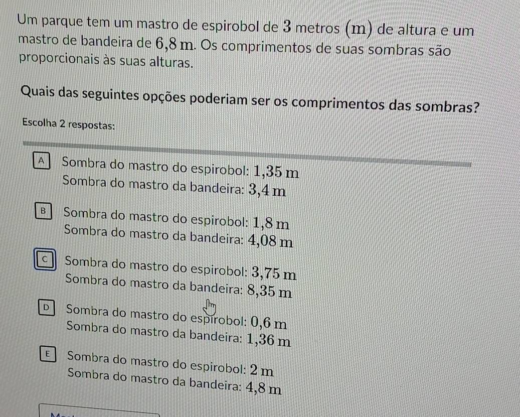 Um parque tem um mastro de espirobol de 3 metros (m) de altura e um
mastro de bandeira de 6,8 m. Os comprimentos de suas sombras são
proporcionais às suas alturas.
Quais das seguintes opções poderiam ser os comprimentos das sombras?
Escolha 2 respostas:
A Sombra do mastro do espirobol: 1,35 m
Sombra do mastro da bandeira: 3,4 m
Sombra do mastro do espirobol: 1,8m
Sombra do mastro da bandeira: 4,08 m
Sombra do mastro do espirobol: 3,75 m
Sombra do mastro da bandeira: 8,35 m
Sombra do mastro do espírobol: 0,6 m
Sombra do mastro da bandeira: 1,36 m
Sombra do mastro do espirobol: 2 m
Sombra do mastro da bandeira: 4,8 m