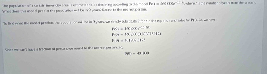 The population of a certain inner-city area is estimated to be declining according to the model P(t)=460,000e^(-0.015t) , where t is the number of years from the present.
What does this model predict the population will be in 9 years? Round to the nearest person.
To find what the model predicts the population will be in 9 years, we simply substitute 9 for t in the equation and solve for P(t).So , we have:
P(9)=460,000e^(-0.015(9))
P(9)=460,000(0.873715912)
P(9)=401909.3195
Since we can't have a fraction of person, we round to the nearest person. So,
P(9)=401909