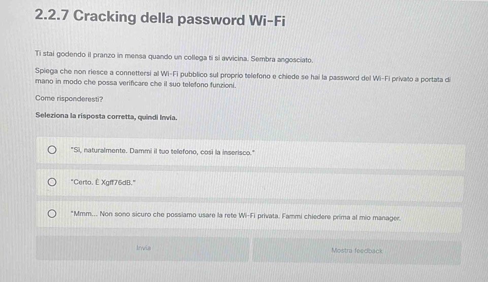 Cracking della password Wi-Fi
Ti stai godendo il pranzo in mensa quando un collega ti si avvicina. Sembra angosciato.
Spiega che non riesce a connettersi al Wi-Fi pubblico sul proprio telefono e chiede se hai la password del Wi-Fi privato a portata di
mano in modo che possa verificare che il suo telefono funzioni.
Come risponderesti?
Seleziona la risposta corretta, quindi Invia.
"Sì, naturalmente. Dammi il tuo telefono, così la inserisco."
"Certo. È Xgff76dB."
“Mmm….. Non sono sicuro che possiamo usare la rete Wi-Fi privata. Fammi chiedere prima al mio manager.
Invia Mostra feedback