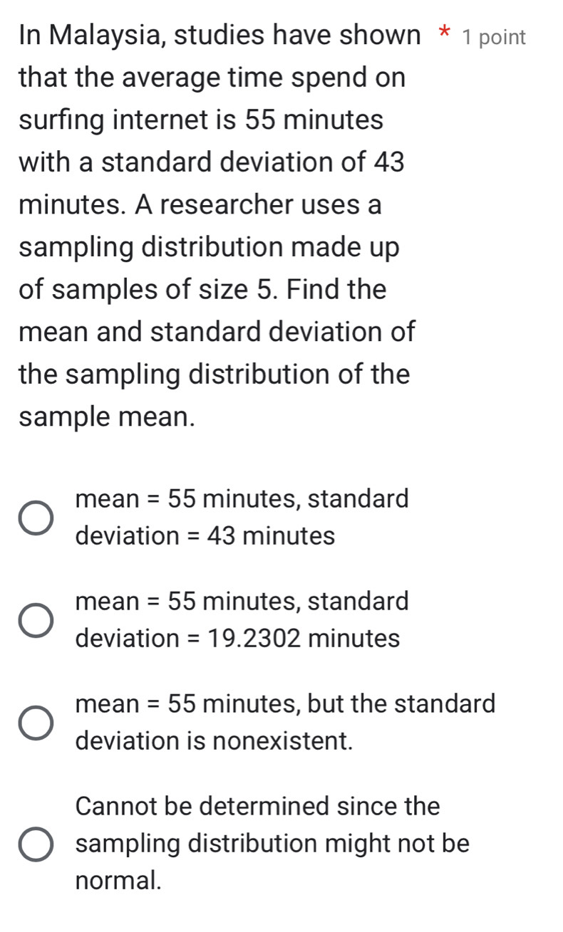 In Malaysia, studies have shown * 1 point
that the average time spend on
surfing internet is 55 minutes
with a standard deviation of 43
minutes. A researcher uses a
sampling distribution made up
of samples of size 5. Find the
mean and standard deviation of
the sampling distribution of the
sample mean.
mean =55 minutes, standard
deviation =43 minutes
mean =55 minutes, standard
deviation =19.2302 min utes
mean =55 minutes, but the standard
deviation is nonexistent.
Cannot be determined since the
sampling distribution might not be
normal.