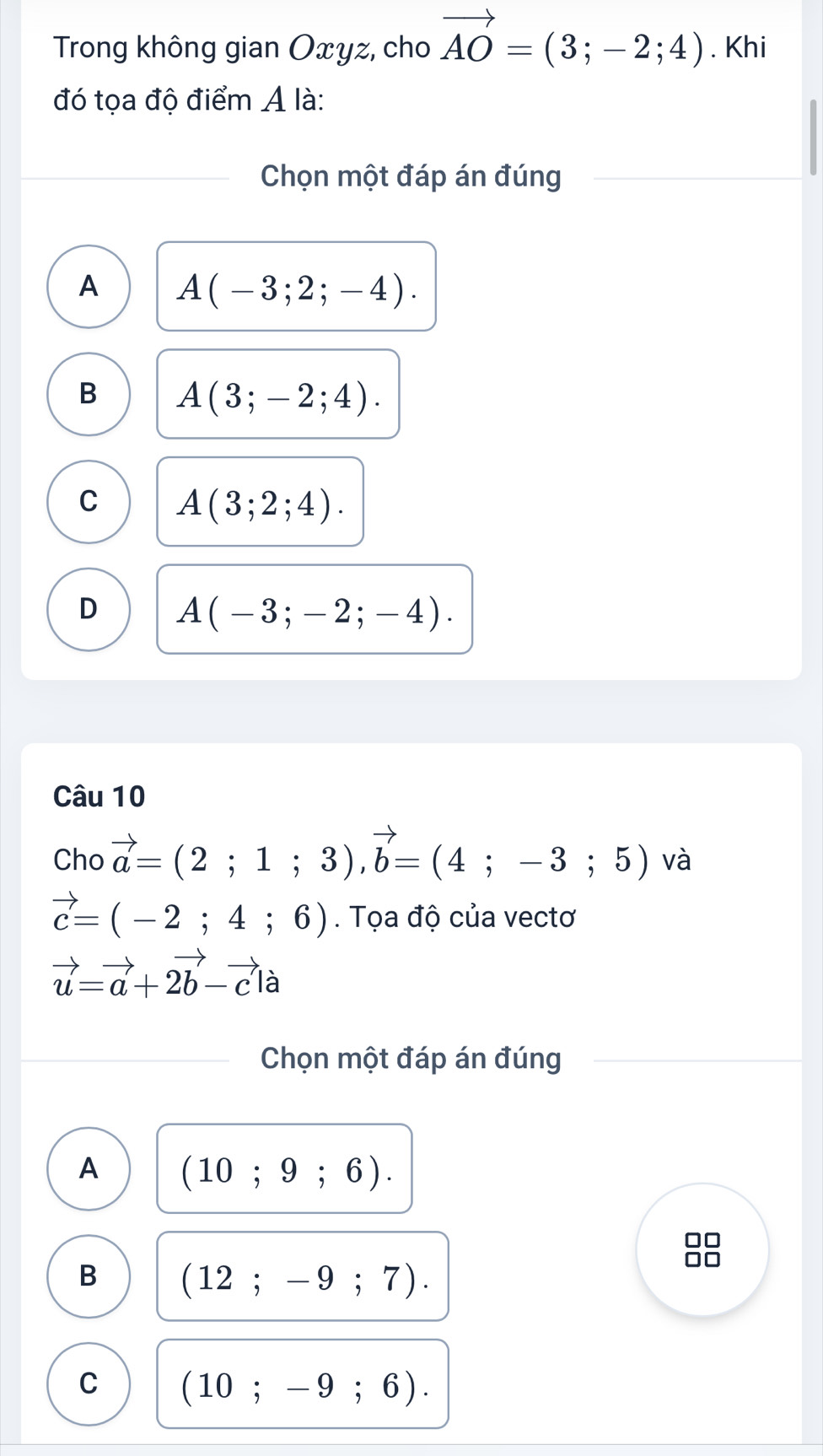 Trong không gian Oxyz, cho vector AO=(3;-2;4). Khi
đó tọa độ điểm A là:
Chọn một đáp án đúng
A A(-3;2;-4).
B A(3;-2;4).
C A(3;2;4).
D A(-3;-2;-4). 
Câu 10
Cho vector a=(2;1;3), vector b=(4;-3;5) và
vector c=(-2;4;6). Tọa độ của vectơ
vector u=vector a+2vector b-vector cla
Chọn một đáp án đúng
A (10;9;6).
B (12;-9;7).
C (10;-9;6).