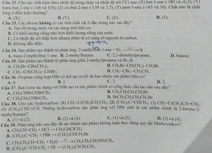 Cho các chất kèm theo nhiệt độ nóng chảy và nhiệt độ sôi (^circ C) sau: (X) but-1-ene (-185va-6,3); (Y)
trans-but-2-ene (-106 và 0,9); (Z) cis-but-2-ene (-139 và 3,7); (T) pent-1-ene (-165 và 30). Chất nào là chất
lỏng ở điều kiện thường? D. (T).
A. (X). B. (Y). C. (Z).
Câu 33. Các alkene không có các tính chất vật lí đặc trưng nào sau đây?
A. Tan tốt trong nước và các dung môi hữu cơ.
B. Có khối lượng riêng nhỏ hơn khổi lượng riêng của nước.
C. Có nhiệt độ sôi thấp hơn alkane phân tử có cùng số nguyên tử carbon.
D. Không dẫn điện.
Câu 34. Sản phầm tạo thành từ phản ứng: 2-methylbut-1-ene +H_2to là D. butane.
A. trans-2-methylbut-1-ene. B. 2-methylbutane. C. 2,2-dimethylpropane.
Câu 35. Sản phầm tạo thành từ phản ứng giữa 2-methylpropene và Br_2 là
B.
A. CH_2Br-CBr(CH_3)_2. CH_2Br-CH(CH_3)-CH_2Br.
D.
C. CH_3-CH(CH_3)_2-CHBr_2. CH_3-CBr_2-CH_2CH_3.
Câu 36. Propene cộng hợp HBr có thể tạo ra tối đa bao nhiêu sản phẩm hữu cơ?
A. 0. B. 1. C. 2. D. 3.
Câu 37. But-l-ene tác dụng với HBr tạo ra sản phẩm chính có công thức cấu tạo nào sau đây?
A. CH_3 CHBrCHBrCH_3. B. CH_3CH_2CH_2CH_2Br.
D.
C. CH_3CH_2CHBrCH_3. BrCH_2CH_2CH_2CH_2Br.
Câu 38. Cho các hydrocarbon: (1) CH_2=C(CH_3)CH_2CH_3; (2) (CH_3)_2C=CHCH_3; (3) CH_2=C(CH_3)CH=CH_2;
(4) (CH_3)_2CHCequiv CH. Những hydrocarbon nào phản ứng với HBr sinh ra sản phẩm chính là 2-bromo-2-
methylbutane?
A. (1) và (2). B. (2) và (4). C. (1) và (3). D. (3) và (4).
Câu 39. Phản ứng nào sau đây đã tạo thành sản phầm không tuân theo đúng quy tắc Markovnikov?
A. CH_3CH=CH_2+HClto CH_3CHClCH_3.
B. (CH_3)_2C=CH_2+HBrto (CH_3)_2CHCH_2Br.
C. CH_3CH_2CH=CH_2+H_2Oxrightarrow H'CH_3CH_2CH(OH)CH_3.
D. (CH_3)_2C=CH-CH_3+HIto (CH_3)_2CICH_2CH_3.