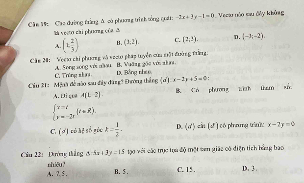 Cho đường thẳng Δ có phương trình tổng quát: -2x+3y-1=0. Vectơ nào sau đây không
là vectơ chỉ phương của Δ
A. (1; 2/3 ). B. (3;2). C. (2;3). D. (-3;-2). 
Câu 20: Vectơ chỉ phương và vectơ pháp tuyến của một đường thắng:
A. Song song với nhau. B. Vuông góc với nhau.
C. Trùng nhau. D. Bằng nhau.
Câu 21: Mệnh đề nào sau đây đúng? Đường thẳng (d) x-2y+5=0 '
A. Đi qua A(1;-2). B. Có phương trình tham số:
beginarrayl x=t y=-2tendarray.  (t∈ R).
C. (d) có hệ số góc k= 1/2 . D. (d) cắt (d')có phương trình: x-2y=0
Câu 22: Đường thắng △ :5x+3y=15 tạao với các trục tọa độ một tam giác có diện tích bằng bao
nhiêu?
A. 7, 5. B. 5. C. 15. D. 3.