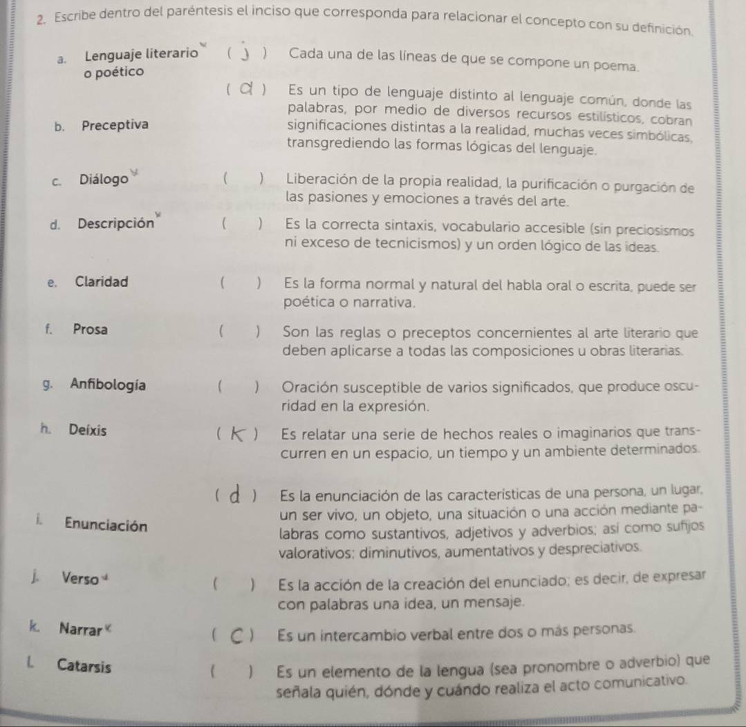 Escribe dentro del paréntesis el inciso que corresponda para relacionar el concepto con su definición.
a. Lenguaje literario  ) Cada una de las líneas de que se compone un poema.
o poético
C ) Es un tipo de lenguaje distinto al lenguaje común, donde las
palabras, por medio de diversos recursos estilísticos, cobran
b. Preceptiva
significaciones distintas a la realidad, muchas veces simbólicas,
transgrediendo las formas lógicas del lenguaje.
c. Diálogo   )Liberación de la propia realidad, la purificación o purgación de
las pasiones y emociones a través del arte.
d. Descripción ( ) Es la correcta sintaxis, vocabulario accesible (sin preciosismos
ni exceso de tecnicismos) y un orden lógico de las ídeas.
e. Claridad ( ) Es la forma normal y natural del habla oral o escrita, puede ser
poética o narrativa.
f. Prosa   Son las reglas o preceptos concernientes al arte literario que
deben aplicarse a todas las composiciones u obras literarias.
g. Anfibología  ) Oración susceptible de varios significados, que produce oscu-
:
ridad en la expresión.
h. Deíxis
  Es relatar una serie de hechos reales o imaginarios que trans-
curren en un espacio, un tiempo y un ambiente determinados.
)Es la enunciación de las características de una persona, un lugar,
un ser vivo, un objeto, una situación o una acción mediante pa-
i Enunciación
labras como sustantivos, adjetivos y adverbios; así como sufijos
valorativos: diminutivos, aumentativos y despreciativos.
j. Verso  )Es la acción de la creación del enunciado; es decir, de expresar
con palabras una idea, un mensaje.
k. Narrar (  )  Es un intercambio verbal entre dos o más personas.
l. Catarsis
 ) Es un elemento de la lengua (sea pronombre o adverbio) que
señala quién, dónde y cuándo realiza el acto comunicativo.