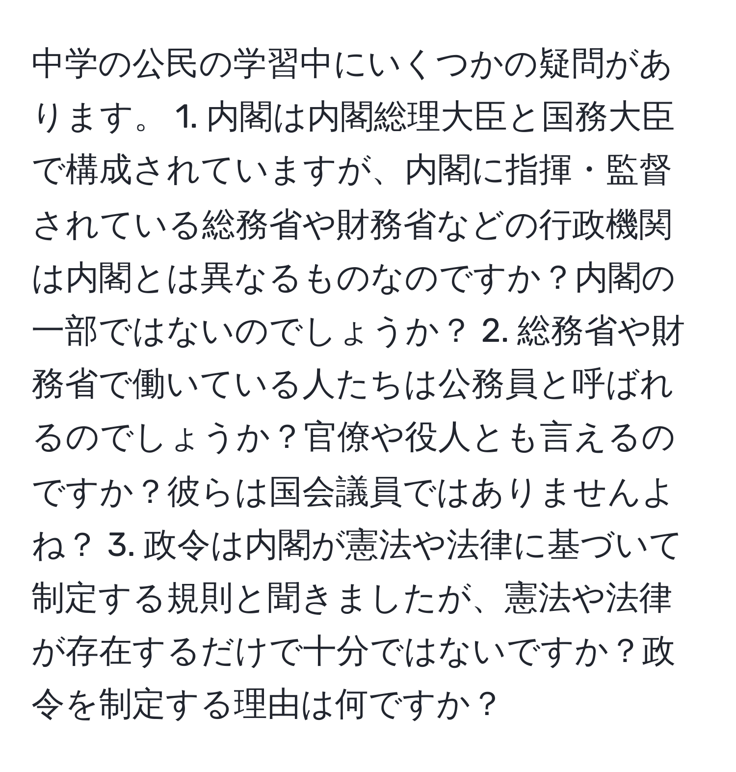 中学の公民の学習中にいくつかの疑問があります。 1. 内閣は内閣総理大臣と国務大臣で構成されていますが、内閣に指揮・監督されている総務省や財務省などの行政機関は内閣とは異なるものなのですか？内閣の一部ではないのでしょうか？ 2. 総務省や財務省で働いている人たちは公務員と呼ばれるのでしょうか？官僚や役人とも言えるのですか？彼らは国会議員ではありませんよね？ 3. 政令は内閣が憲法や法律に基づいて制定する規則と聞きましたが、憲法や法律が存在するだけで十分ではないですか？政令を制定する理由は何ですか？