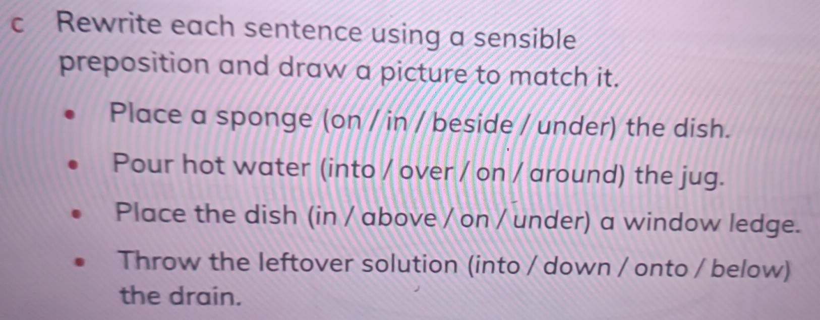 Rewrite each sentence using a sensible 
preposition and draw a picture to match it. 
Place a sponge (on / in / beside / under) the dish. 
Pour hot water (into / over / on / around) the jug. 
Place the dish (in / above / on / under) a window ledge. 
Throw the leftover solution (into / down / onto / below) 
the drain.