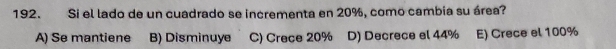 Si el lado de un cuadrado se incrementa en 20%, como cambia su área?
A) Se mantiene B) Disminuye C) Crece 20% D) Decrece el 44% E) Crece el 100%