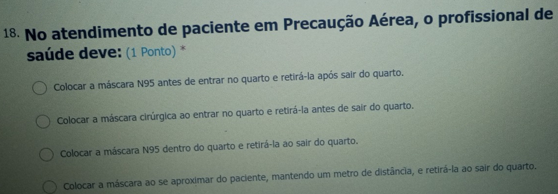 No atendimento de paciente em Precaução Aérea, o profissional de
saúde deve: (1 Ponto) *
Colocar a máscara N95 antes de entrar no quarto e retirá-la após sair do quarto.
Colocar a máscara cirúrgica ao entrar no quarto e retirá-la antes de sair do quarto.
Colocar a máscara N95 dentro do quarto e retirá-la ao sair do quarto.
Colocar a máscara ao se aproximar do paciente, mantendo um metro de distância, e retirá-la ao sair do quarto.