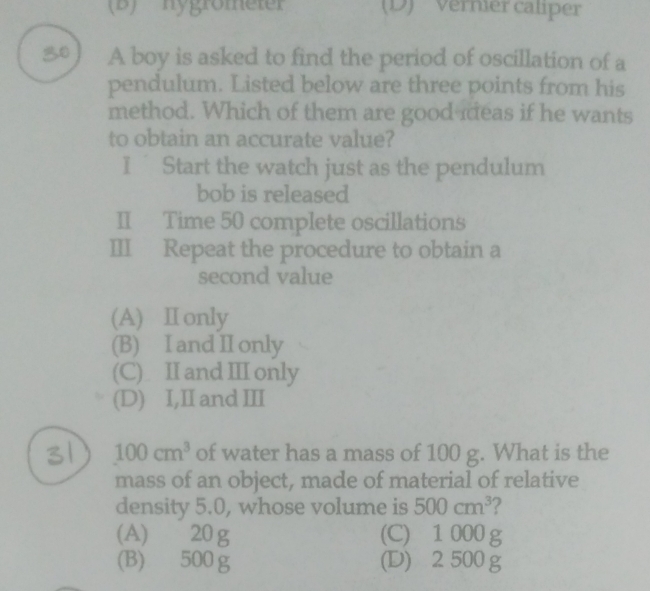 hygrömeter (D) '' Vernier caliper
80 A boy is asked to find the period of oscillation of a
pendulum. Listed below are three points from his
method. Which of them are good meas if he wants
to obtain an accurate value?
I Start the watch just as the pendulum
bob is released
II Time 50 complete oscillations
III Repeat the procedure to obtain a
second value
(A) Ⅱ only
(B) I and II only
(C) II and III only
(D) I,II and II
31 100cm^3 of water has a mass of 100 g. What is the
mass of an object, made of material of relative
density 5.0, whose volume is 500cm^3 ?
(A) 20 g (C) 1 000 g
(B) 500g (D) 2 500 g